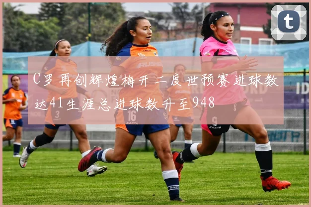 C罗再创辉煌梅开二度世预赛进球数达41生涯总进球数升至948