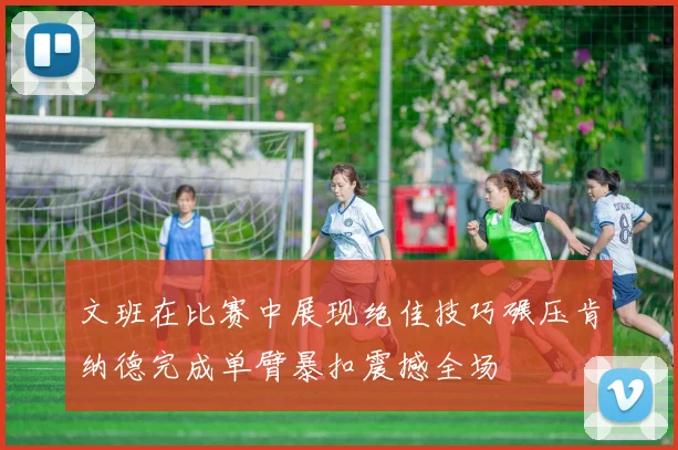 文班在比赛中展现绝佳技巧碾压肯纳德完成单臂暴扣震撼全场
