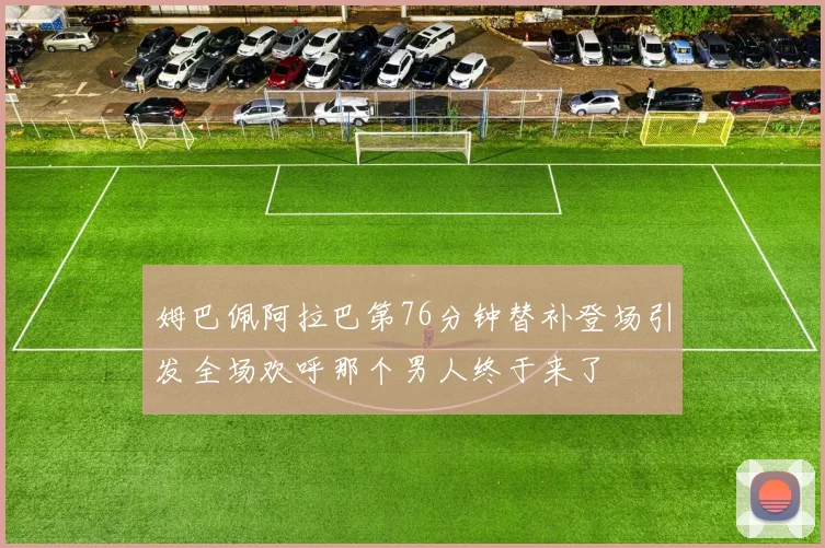 姆巴佩阿拉巴第76分钟替补登场引发全场欢呼那个男人终于来了