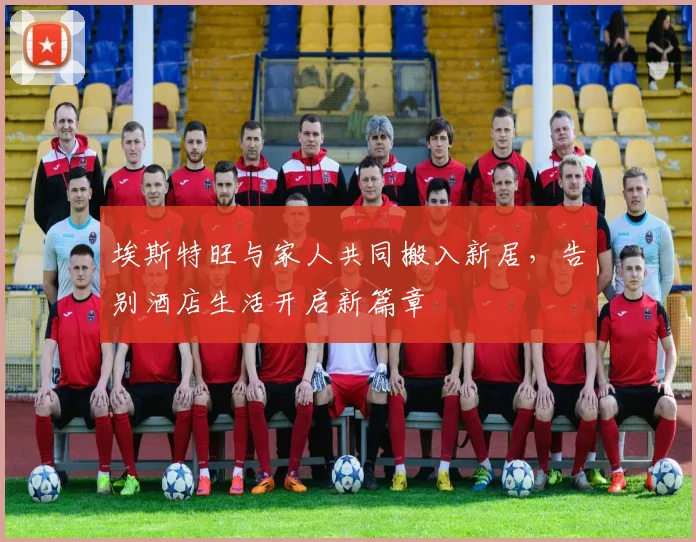埃斯特旺与家人共同搬入新居，告别酒店生活开启新篇章