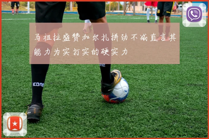马祖拉盛赞加尔扎拼劲不减直言其能力为实打实的硬实力