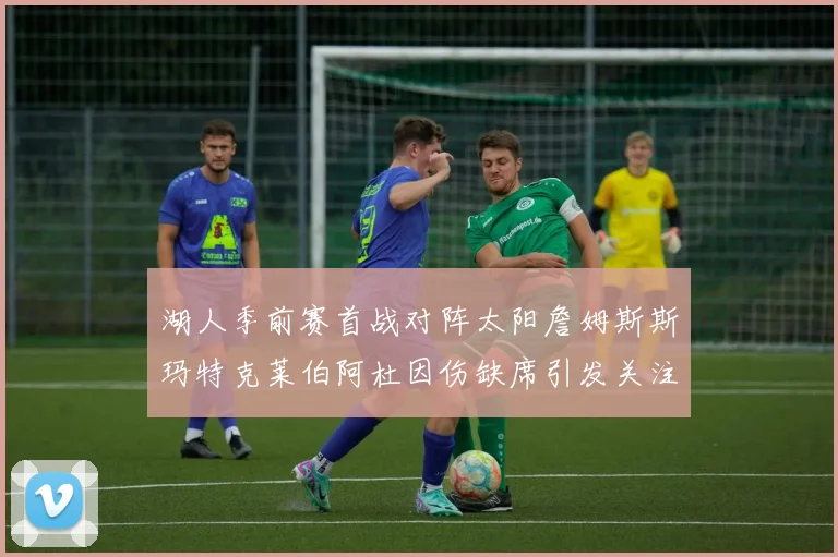 湖人季前赛首战对阵太阳詹姆斯斯玛特克莱伯阿杜因伤缺席引发关注