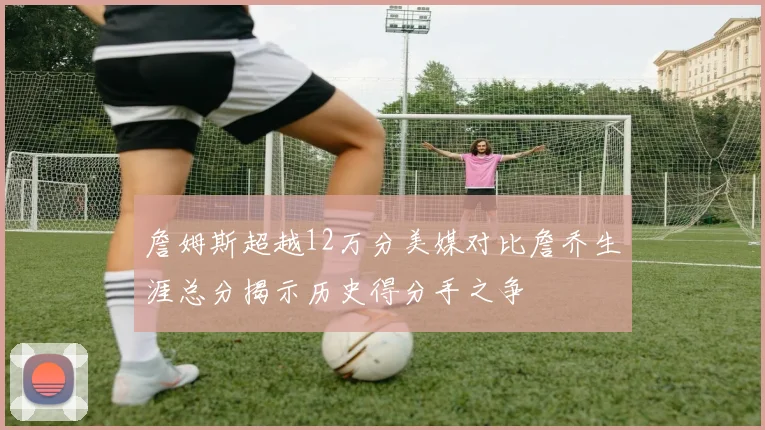 詹姆斯超越12万分美媒对比詹乔生涯总分揭示历史得分手之争