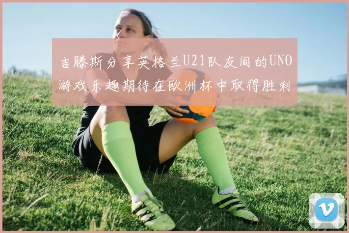 吉滕斯分享英格兰U21队友间的UNO游戏乐趣期待在欧洲杯中取得胜利