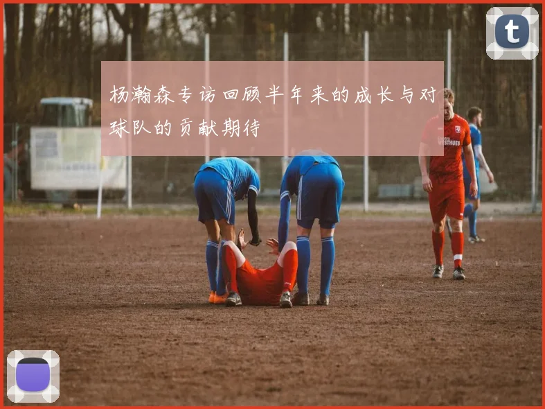 杨瀚森专访回顾半年来的成长与对球队的贡献期待