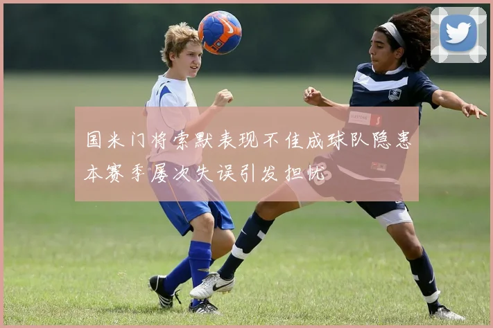 国米门将索默表现不佳成球队隐患本赛季屡次失误引发担忧