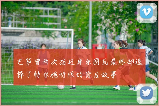 巴萨曾两次接近库尔图瓦最终却选择了特尔施特根的背后故事
