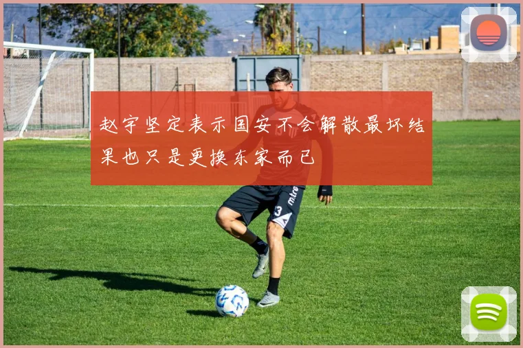 赵宇坚定表示国安不会解散最坏结果也只是更换东家而已