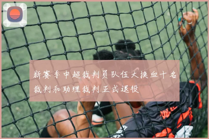 新赛季中超裁判员队伍大换血十名裁判和助理裁判正式退役