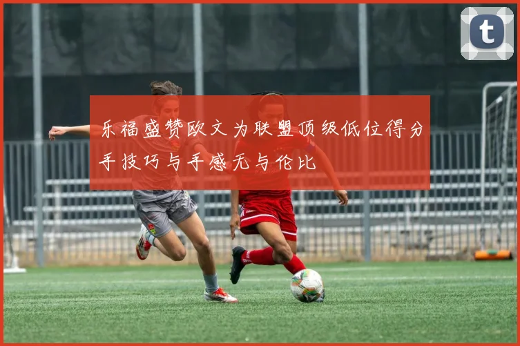 乐福盛赞欧文为联盟顶级低位得分手技巧与手感无与伦比