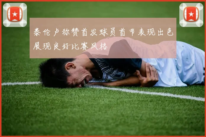 泰伦卢称赞首发球员首节表现出色展现良好比赛风格