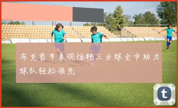 布克首节表现惊艳三分球全中助力球队轻松领先