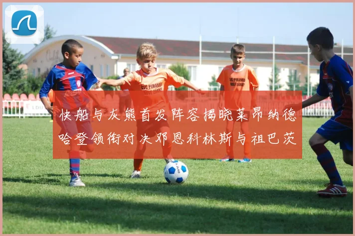 快船与灰熊首发阵容揭晓莱昂纳德哈登领衔对决邓恩科林斯与祖巴茨争锋