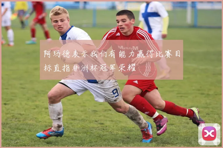 阿玛德表示我们有能力赢得比赛目标直指非洲杯冠军荣耀