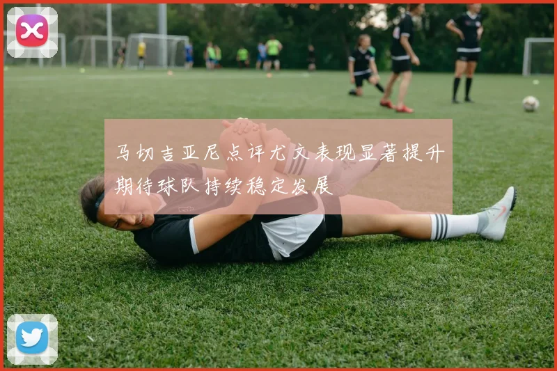 马切吉亚尼点评尤文表现显著提升期待球队持续稳定发展