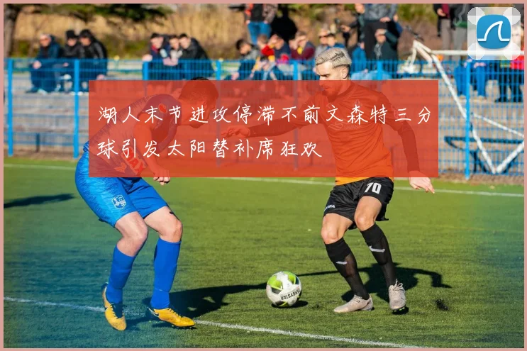 湖人末节进攻停滞不前文森特三分球引发太阳替补席狂欢