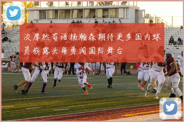 淡厚然寄语杨瀚森期待更多国内球员崭露头角勇闯国际舞台