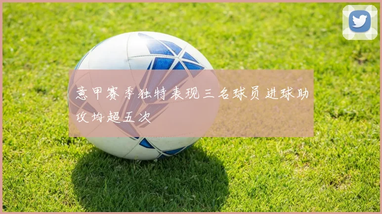 意甲赛季独特表现三名球员进球助攻均超五次