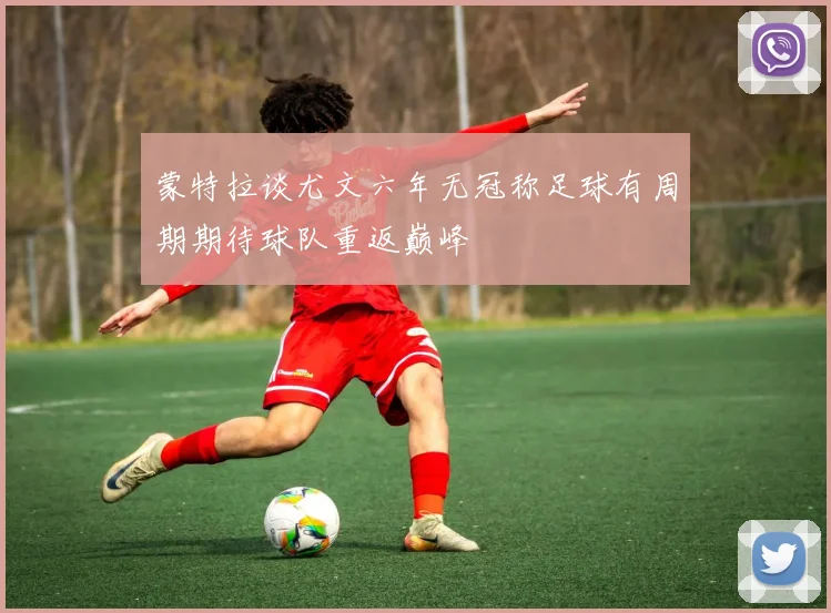 蒙特拉谈尤文六年无冠称足球有周期期待球队重返巅峰