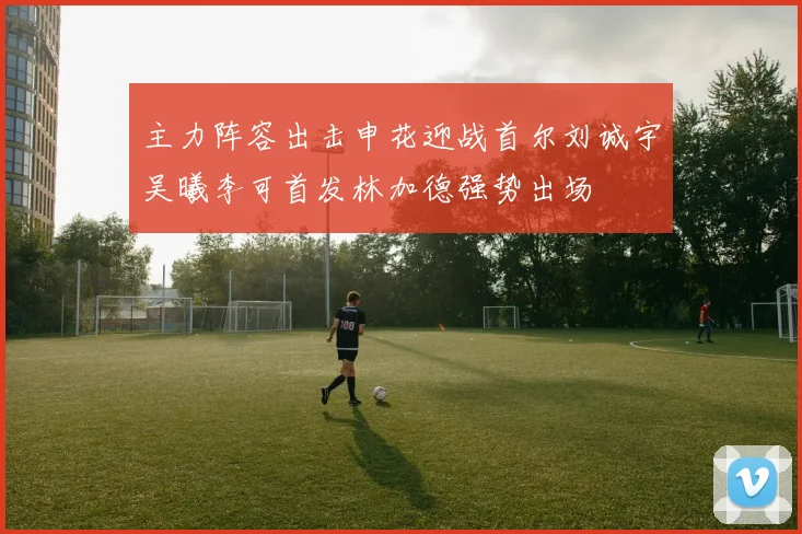 主力阵容出击申花迎战首尔刘诚宇吴曦李可首发林加德强势出场