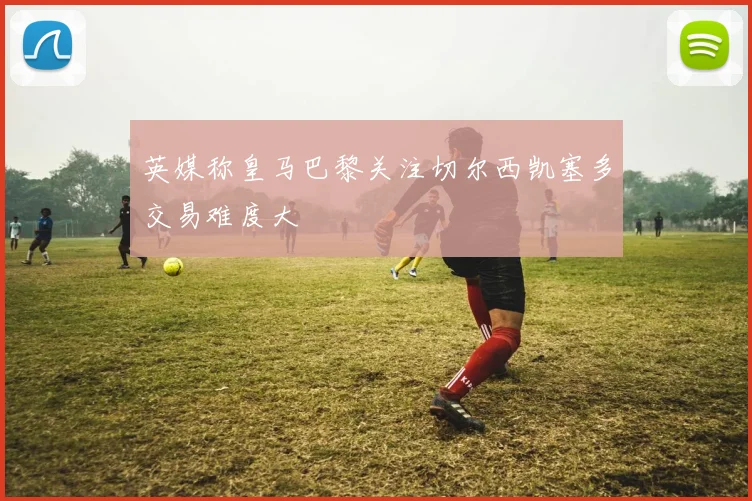 英媒称皇马巴黎关注切尔西凯塞多交易难度大
