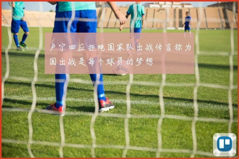 卢宁回应拒绝国家队出战传言称为国出战是每个球员的梦想