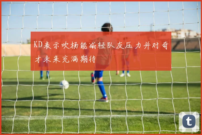 KD表示吹杨能减轻队友压力并对奇才未来充满期待