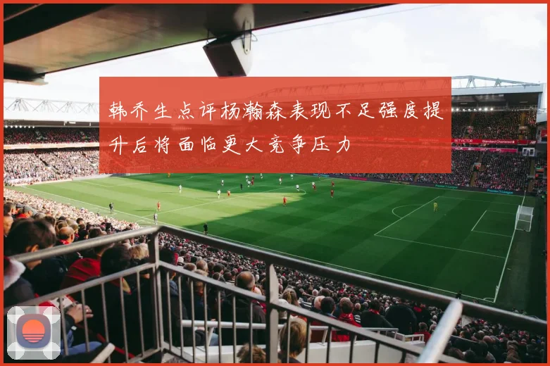 韩乔生点评杨瀚森表现不足强度提升后将面临更大竞争压力