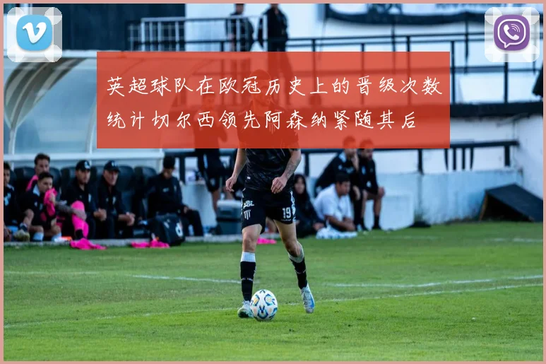 英超球队在欧冠历史上的晋级次数统计切尔西领先阿森纳紧随其后