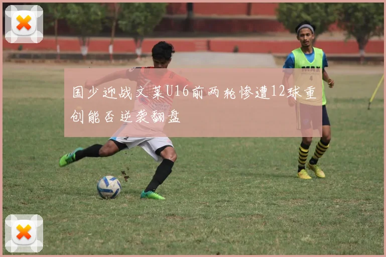 国少迎战文莱U16前两轮惨遭12球重创能否逆袭翻盘