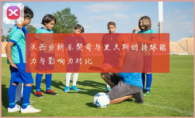 沃西分析东契奇与里夫斯的持球能力与影响力对比