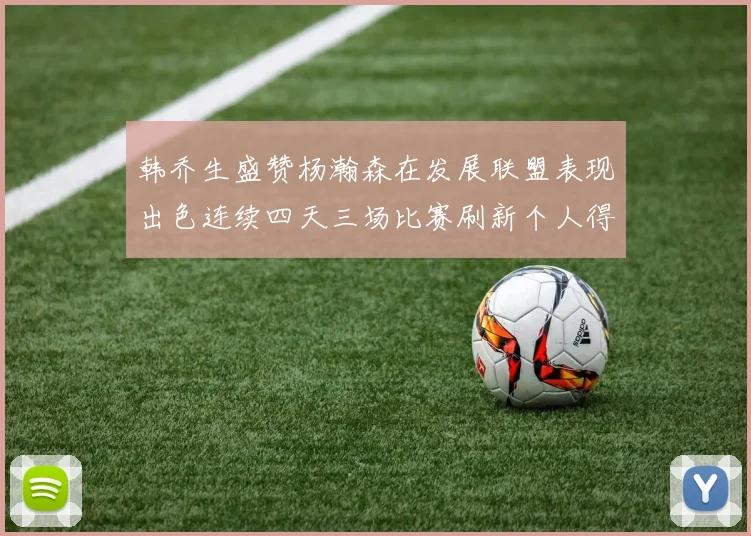 韩乔生盛赞杨瀚森在发展联盟表现出色连续四天三场比赛刷新个人得分与篮板纪录