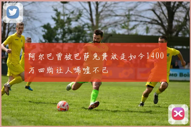 阿尔巴曾被巴萨免费放走如今1400万回购让人唏嘘不已