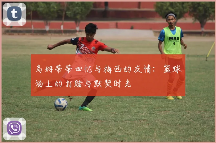 乌姆蒂蒂回忆与梅西的友情：篮球场上的打赌与默契时光