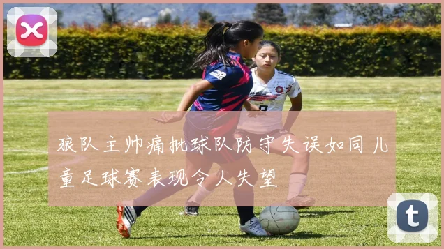 狼队主帅痛批球队防守失误如同儿童足球赛表现令人失望